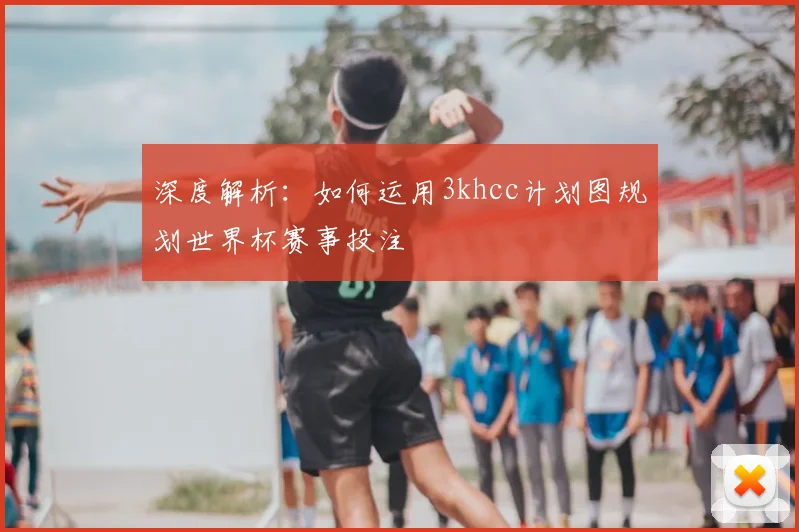 深度解析：如何运用3khcc计划图规划世界杯赛事投注