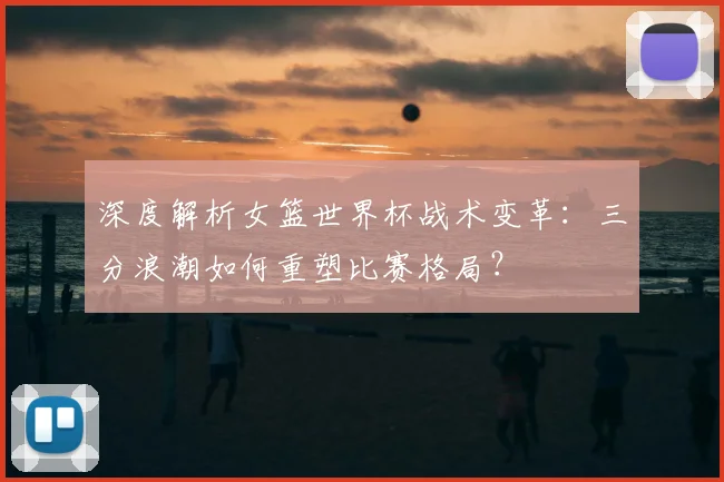 深度解析女篮世界杯战术变革：三分浪潮如何重塑比赛格局？