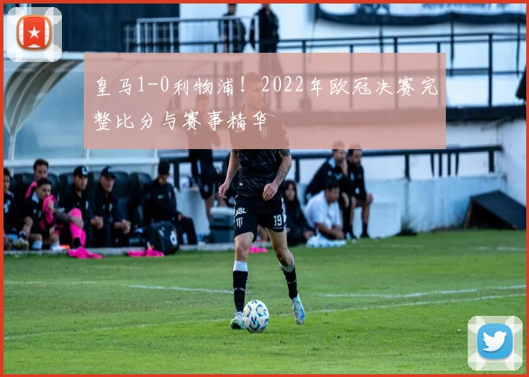 皇马1-0利物浦！2022年欧冠决赛完整比分与赛事精华