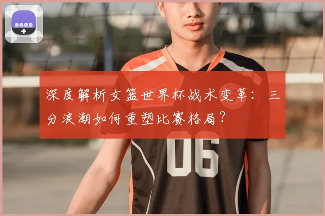 深度解析女篮世界杯战术变革：三分浪潮如何重塑比赛格局？