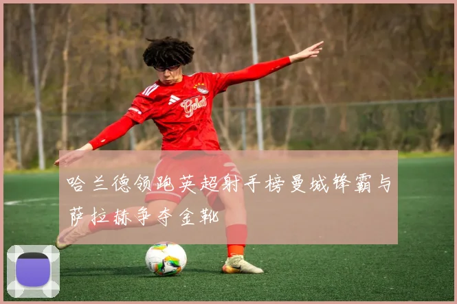 哈兰德领跑英超射手榜曼城锋霸与萨拉赫争夺金靴