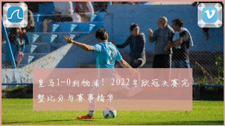 皇马1-0利物浦！2022年欧冠决赛完整比分与赛事精华