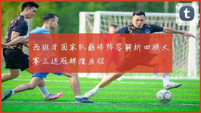 西班牙国家队巅峰阵容解析回顾大赛三连冠辉煌历程