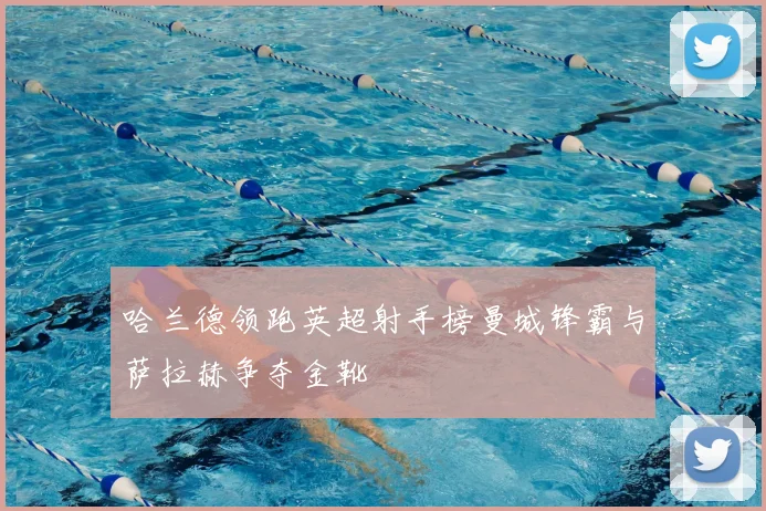 哈兰德领跑英超射手榜曼城锋霸与萨拉赫争夺金靴